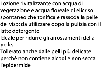 Lozione rivitalizzante con acqua di vegetazione e acqua floreale di elicriso spontaneo che tonifica e rassoda la pelle del viso; da utilizzare dopo la pulizia con il latte detergente. Ideale per ridurre gli arrossamenti della pelle. Tollerato anche dalle pelli più delicate perché non contiene alcool e non secca l’epidermide